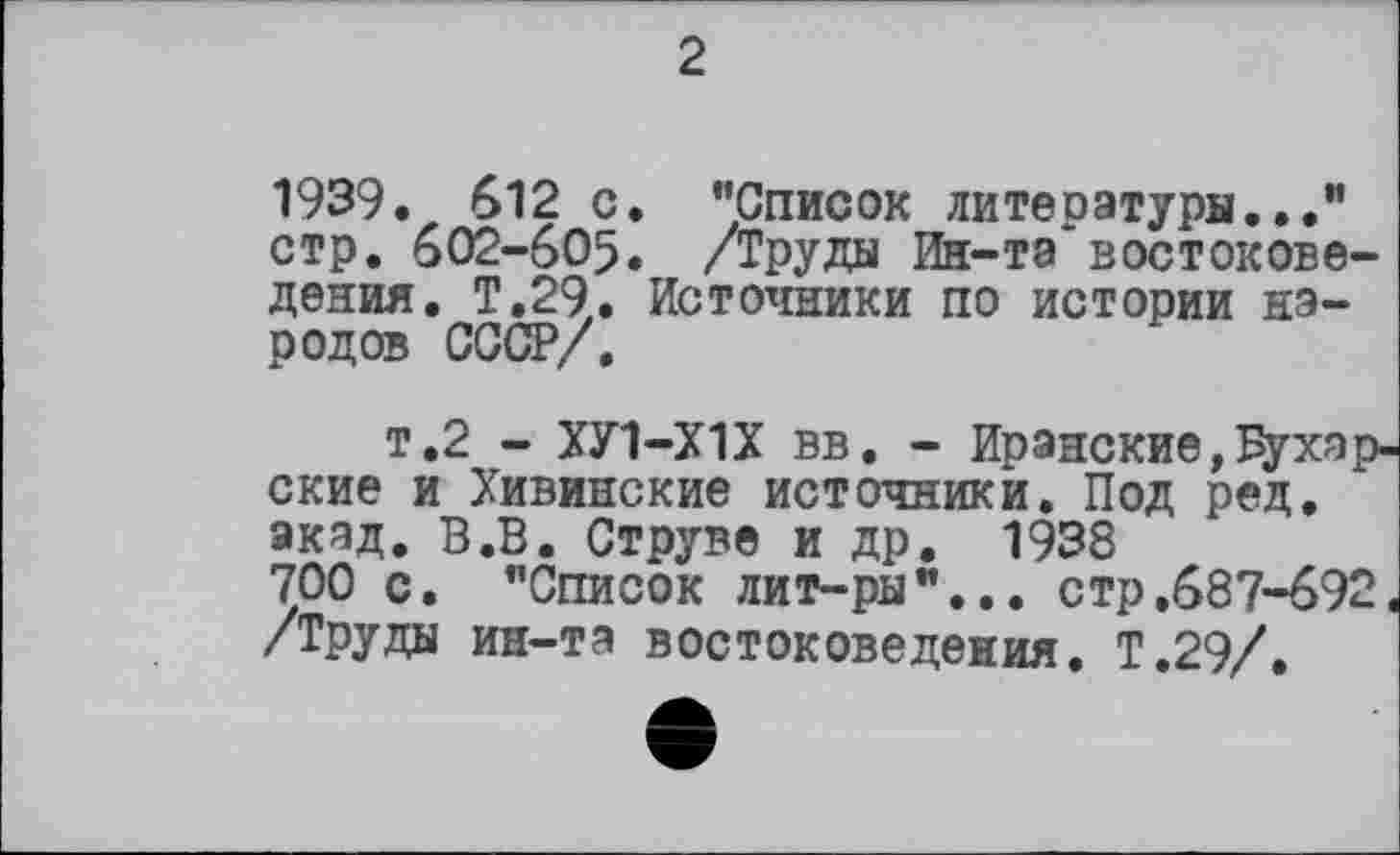 ﻿2
1939. 612 с. "Список литературы..." стр. 602-605. /Труды Ин-та востоковедения. Т.29. Источники по истории народов СССР/.
т.2 - ХУ1-Х1Х вв. - Иранские,бухарские и Хивинские источники. Под ред. акад. В.В. Струве и др. 1938 700 с. "Список лит-ры"... стр.687-692. /Труды ин-та востоковедения. Т.29/.